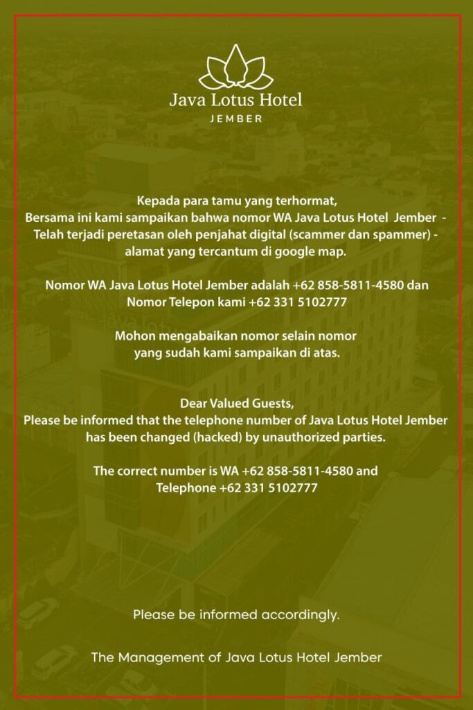 Telah terjadi peretasan oleh penjahat digital (scammer dan spammer)* - alamat yang tercantum di google map. 

Nomor WA Java Lotus Hotel Jember adalah +62 858-5811-4580 dan Nomor Telepon kami +62 331 5102777

Mohon mengabaikan nomor selain nomor yang sudah kami sampaikan di atas.